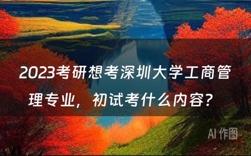 2023考研想考深圳大学工商管理专业，初试考什么内容？ 