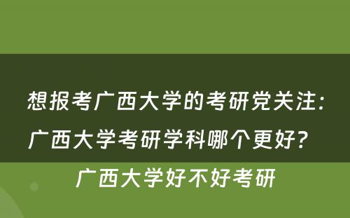 想报考广西大学的考研党关注：广西大学考研学科哪个更好？ 广西大学好不好考研
