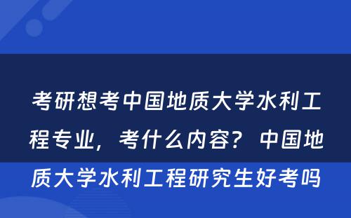 考研想考中国地质大学水利工程专业，考什么内容？ 中国地质大学水利工程研究生好考吗