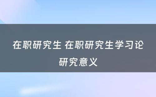 在职研究生 在职研究生学习论研究意义