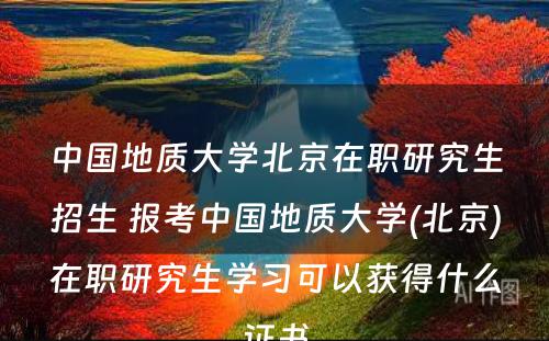 中国地质大学北京在职研究生招生 报考中国地质大学(北京)在职研究生学习可以获得什么证书