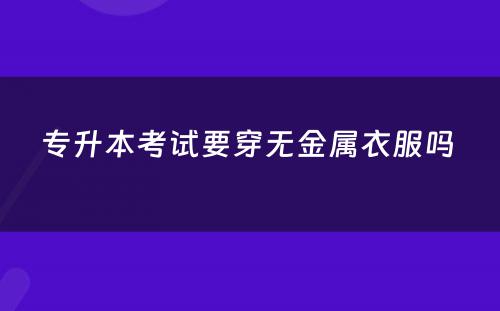 专升本考试要穿无金属衣服吗 
