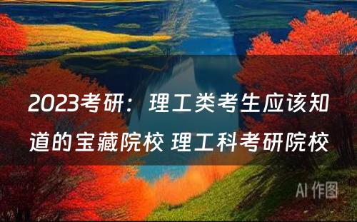 2023考研：理工类考生应该知道的宝藏院校 理工科考研院校