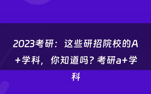 2023考研：这些研招院校的A+学科，你知道吗? 考研a+学科
