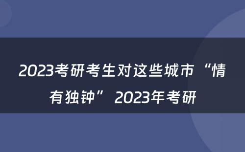 2023考研考生对这些城市“情有独钟” 2023年考研