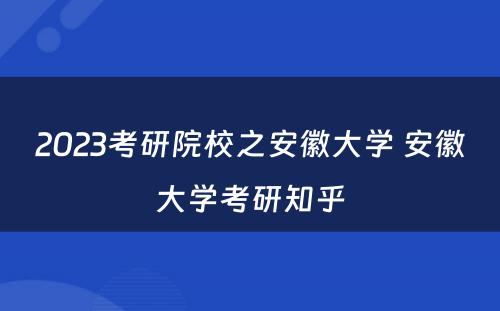 2023考研院校之安徽大学 安徽大学考研知乎