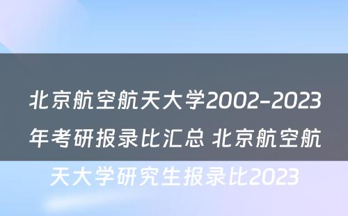 北京航空航天大学2002-2023年考研报录比汇总 北京航空航天大学研究生报录比2023