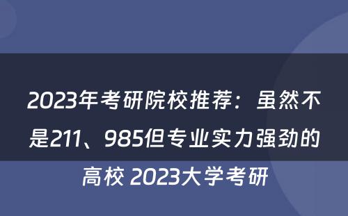2023年考研院校推荐：虽然不是211、985但专业实力强劲的高校 2023大学考研