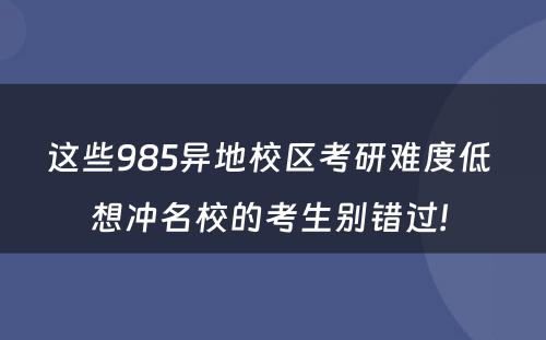 这些985异地校区考研难度低 想冲名校的考生别错过! 