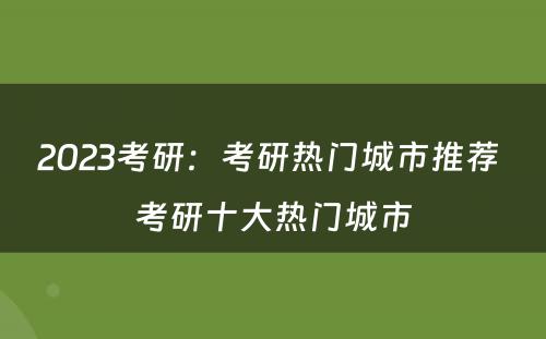 2023考研：考研热门城市推荐 考研十大热门城市