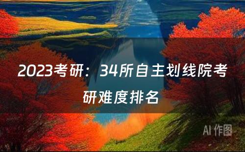 2023考研：34所自主划线院考研难度排名 