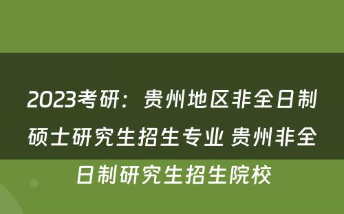 2023考研：贵州地区非全日制硕士研究生招生专业 贵州非全日制研究生招生院校