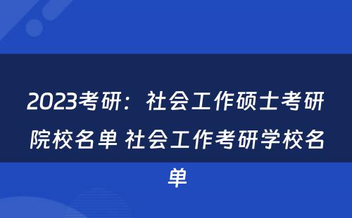 2023考研：社会工作硕士考研院校名单 社会工作考研学校名单