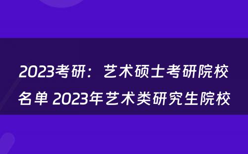2023考研：艺术硕士考研院校名单 2023年艺术类研究生院校