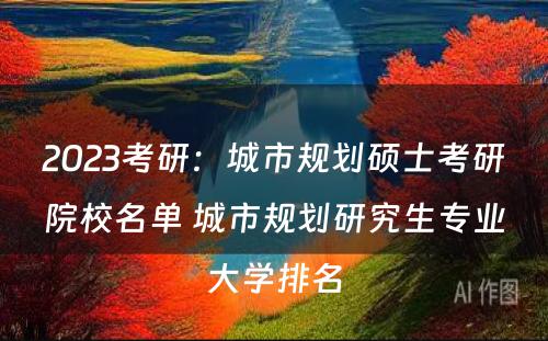 2023考研：城市规划硕士考研院校名单 城市规划研究生专业大学排名