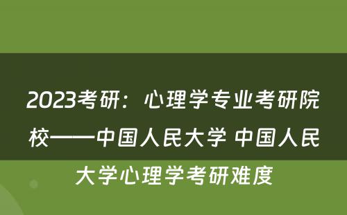 2023考研:心理学专业考研院校——中国人民大学 中国人民大学心理学考研难度