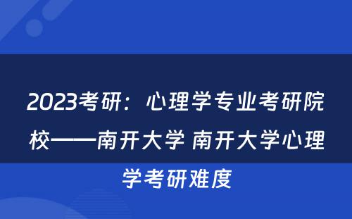 2023考研:心理学专业考研院校——南开大学 南开大学心理学考研难度
