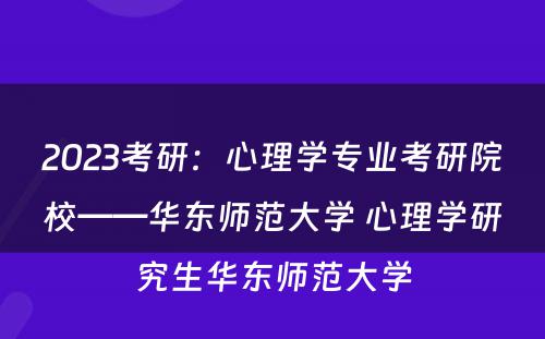 2023考研:心理学专业考研院校——华东师范大学 心理学研究生华东师范大学