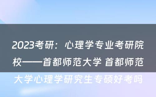 2023考研:心理学专业考研院校——首都师范大学 首都师范大学心理学研究生专硕好考吗