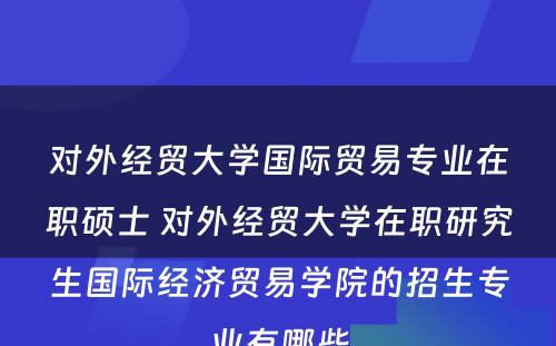 对外经贸大学国际贸易专业在职硕士 对外经贸大学在职研究生国际经济贸易学院的招生专业有哪些