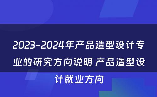 2023-2024年产品造型设计专业的研究方向说明 产品造型设计就业方向