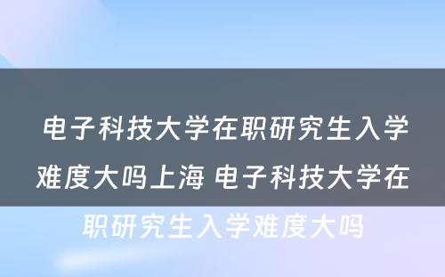 电子科技大学在职研究生入学难度大吗上海 电子科技大学在职研究生入学难度大吗