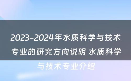 2023-2024年水质科学与技术专业的研究方向说明 水质科学与技术专业介绍