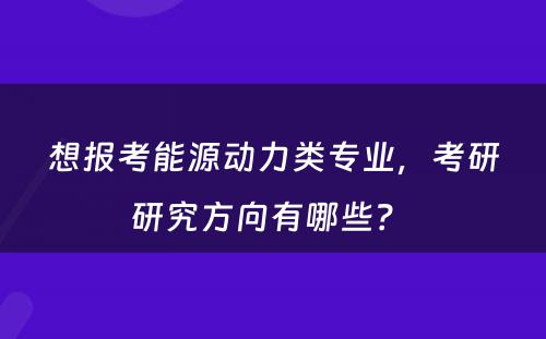 想报考能源动力类专业，考研研究方向有哪些？ 