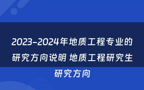 2023-2024年地质工程专业的研究方向说明 地质工程研究生研究方向