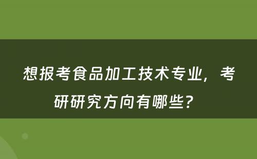 想报考食品加工技术专业，考研研究方向有哪些？ 