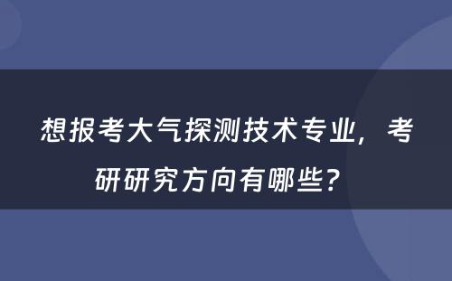 想报考大气探测技术专业，考研研究方向有哪些？ 