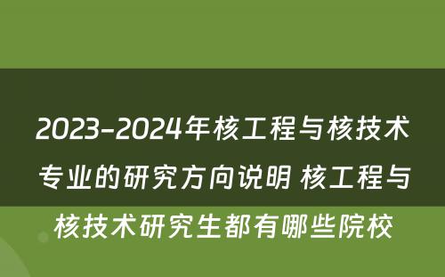 2023-2024年核工程与核技术专业的研究方向说明 核工程与核技术研究生都有哪些院校