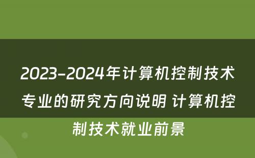2023-2024年计算机控制技术专业的研究方向说明 计算机控制技术就业前景