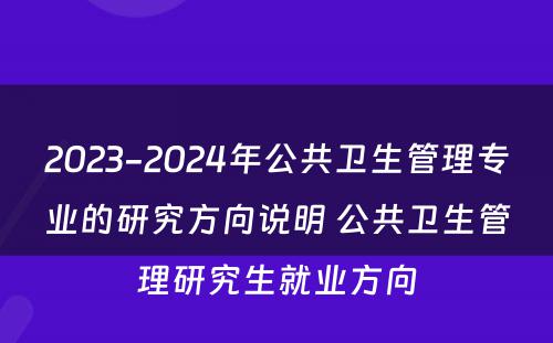 2023-2024年公共卫生管理专业的研究方向说明 公共卫生管理研究生就业方向
