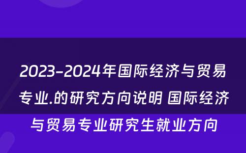 2023-2024年国际经济与贸易专业.的研究方向说明 国际经济与贸易专业研究生就业方向