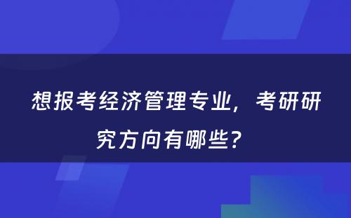 想报考经济管理专业，考研研究方向有哪些？ 