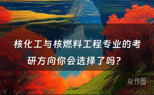 核化工与核燃料工程专业的考研方向你会选择了吗？ 