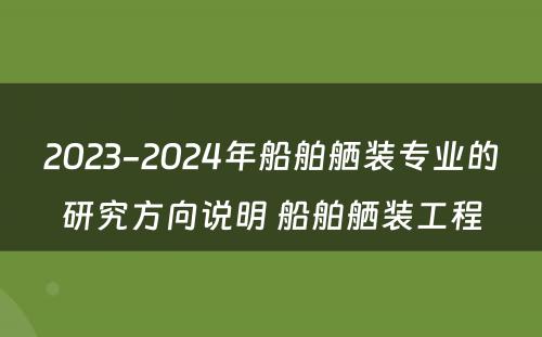 2023-2024年船舶舾装专业的研究方向说明 船舶舾装工程