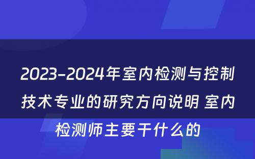 2023-2024年室内检测与控制技术专业的研究方向说明 室内检测师主要干什么的
