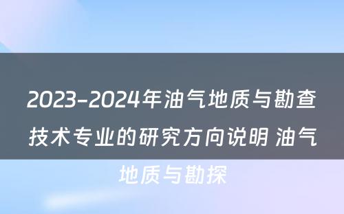 2023-2024年油气地质与勘查技术专业的研究方向说明 油气地质与勘探