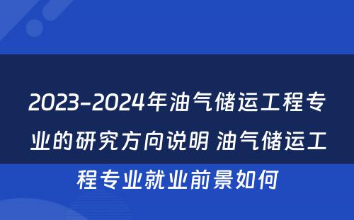 2023-2024年油气储运工程专业的研究方向说明 油气储运工程专业就业前景如何