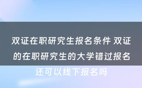 双证在职研究生报名条件 双证的在职研究生的大学错过报名还可以线下报名吗