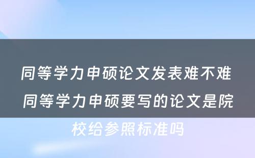 同等学力申硕论文发表难不难 同等学力申硕要写的论文是院校给参照标准吗