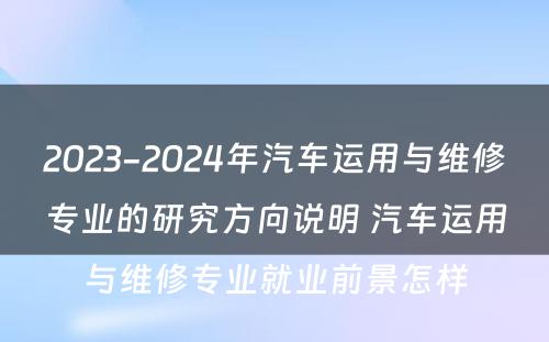 2023-2024年汽车运用与维修专业的研究方向说明 汽车运用与维修专业就业前景怎样