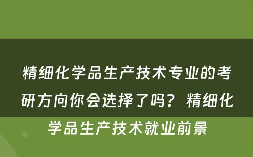 精细化学品生产技术专业的考研方向你会选择了吗？ 精细化学品生产技术就业前景