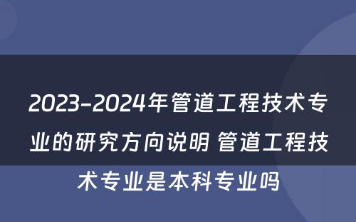 2023-2024年管道工程技术专业的研究方向说明 管道工程技术专业是本科专业吗