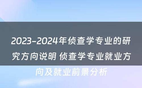 2023-2024年侦查学专业的研究方向说明 侦查学专业就业方向及就业前景分析