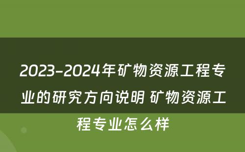 2023-2024年矿物资源工程专业的研究方向说明 矿物资源工程专业怎么样