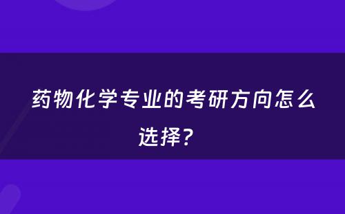 药物化学专业的考研方向怎么选择？ 