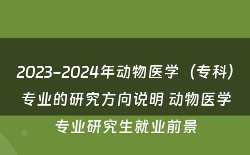 2023-2024年动物医学（专科）专业的研究方向说明 动物医学专业研究生就业前景